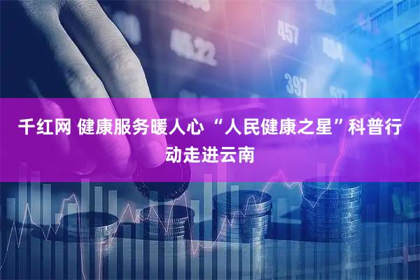 千红网 健康服务暖人心 “人民健康之星”科普行动走进云南