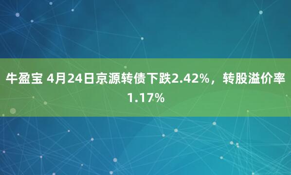 牛盈宝 4月24日京源转债下跌2.42%，转股溢价率1.17%