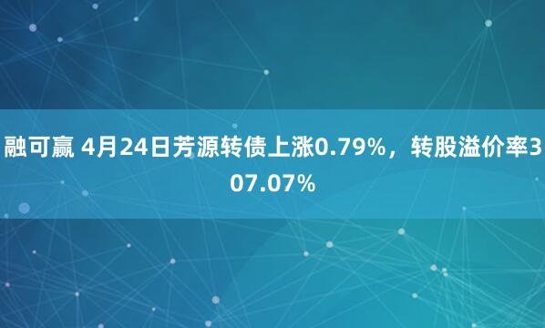 融可赢 4月24日芳源转债上涨0.79%，转股溢价率307.07%