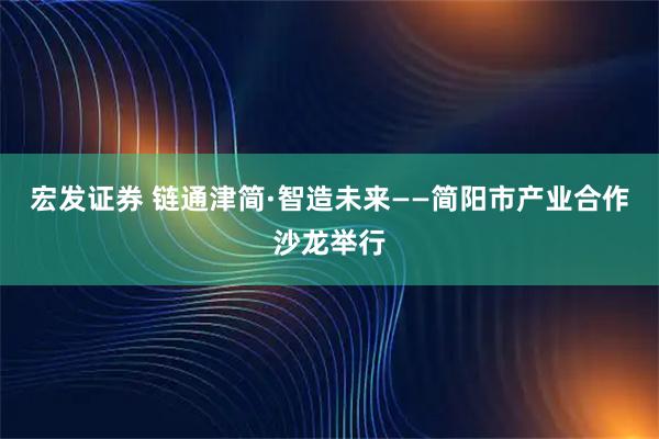 宏发证券 链通津简·智造未来——简阳市产业合作沙龙举行