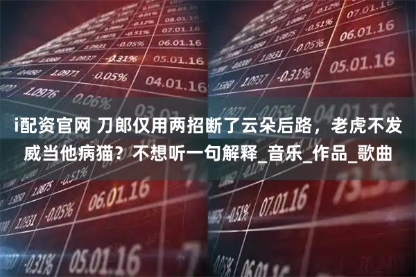 i配资官网 刀郎仅用两招断了云朵后路，老虎不发威当他病猫？不想听一句解释_音乐_作品_歌曲
