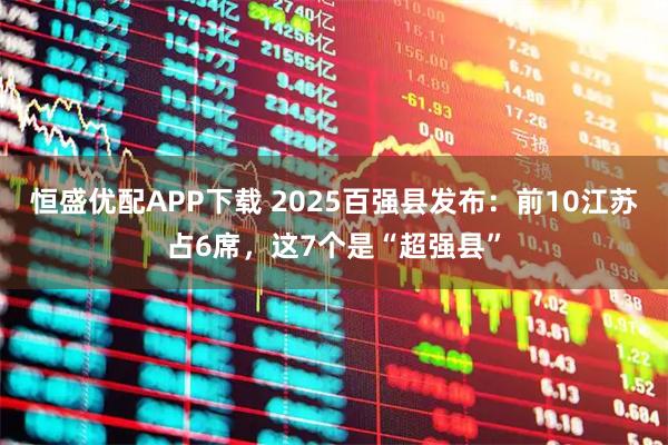 恒盛优配APP下载 2025百强县发布：前10江苏占6席，这7个是“超强县”