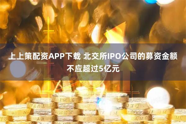 上上策配资APP下载 北交所IPO公司的募资金额不应超过5亿元