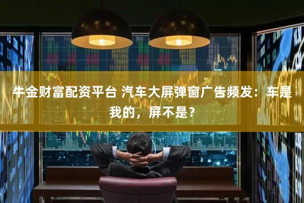 牛金财富配资平台 汽车大屏弹窗广告频发：车是我的，屏不是？