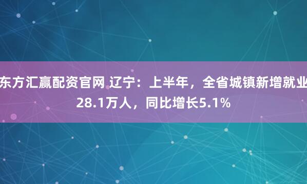 东方汇赢配资官网 辽宁：上半年，全省城镇新增就业28.1万人，同比增长5.1%