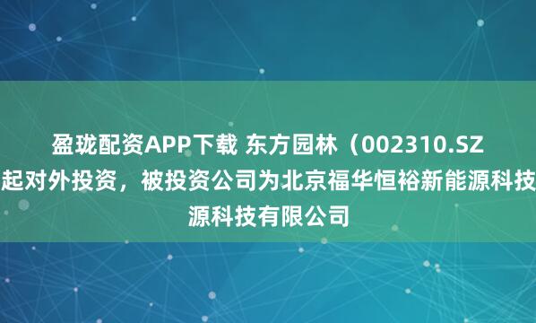 盈珑配资APP下载 东方园林（002310.SZ）新增一起对外投资，被投资公司为北京福华恒裕新能源科技有限公司