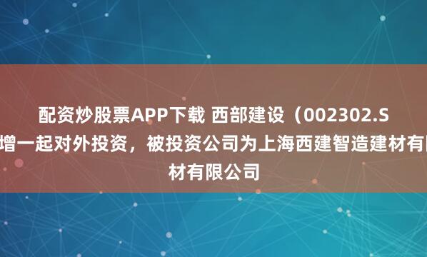 配资炒股票APP下载 西部建设（002302.SZ）新增一起对外投资，被投资公司为上海西建智造建材有限公司