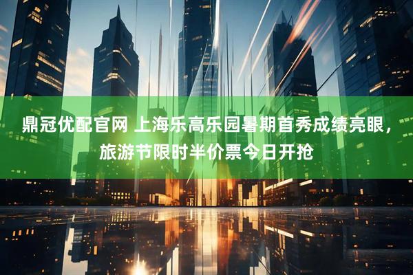 鼎冠优配官网 上海乐高乐园暑期首秀成绩亮眼，旅游节限时半价票今日开抢