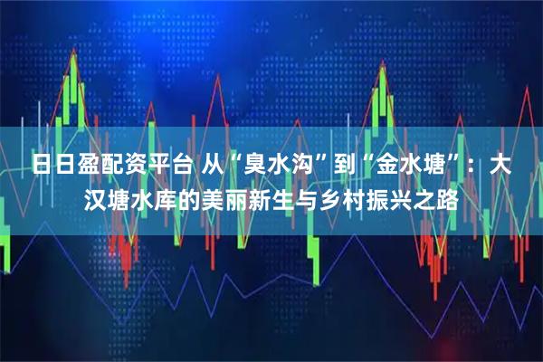 日日盈配资平台 从“臭水沟”到“金水塘”：大汉塘水库的美丽新生与乡村振兴之路