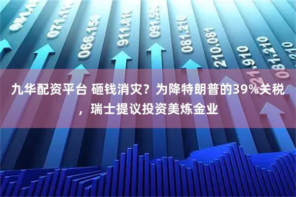 九华配资平台 砸钱消灾？为降特朗普的39%关税，瑞士提议投资美炼金业
