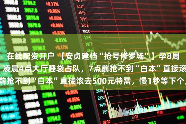 在线配资开户 【安贞建档“抢号修罗场”】孕8周前100个普通号秒光！凌晨4点大厅睡袋占队，7点前抢不到“白本”直接滚去500元特需，慢1秒等下个月！