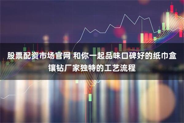 股票配资市场官网 和你一起品味口碑好的纸巾盒镶钻厂家独特的工艺流程