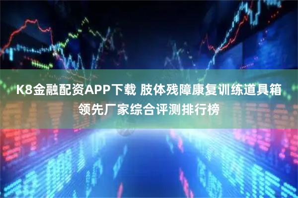 K8金融配资APP下载 肢体残障康复训练道具箱领先厂家综合评测排行榜
