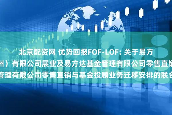 北京配资网 优势回报FOF-LOF: 关于易方达财富管理基金销售（广州）有限公司展业及易方达基金管理有限公司零售直销与基金投顾业务迁移安排的联合公告