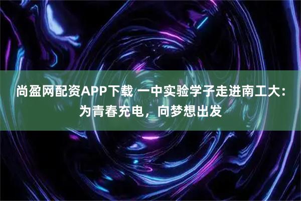 尚盈网配资APP下载 一中实验学子走进南工大：为青春充电，向梦想出发