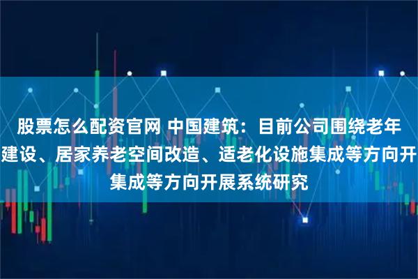 股票怎么配资官网 中国建筑：目前公司围绕老年友好型社区建设、居家养老空间改造、适老化设施集成等方向开展系统研究