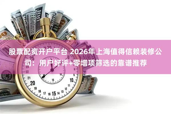 股票配资开户平台 2026年上海值得信赖装修公司：用户好评+零增项筛选的靠谱推荐