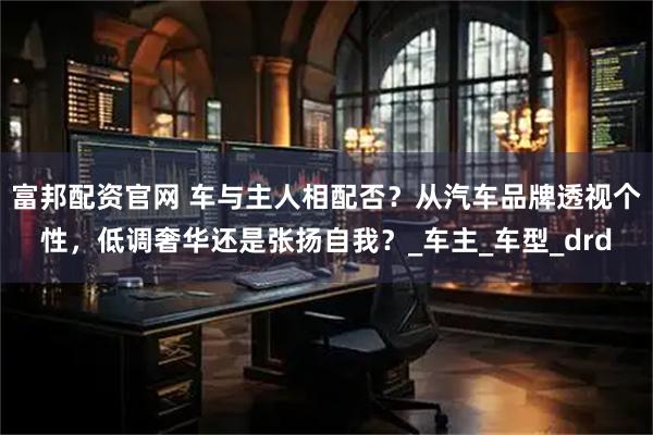 富邦配资官网 车与主人相配否？从汽车品牌透视个性，低调奢华还是张扬自我？_车主_车型_drd