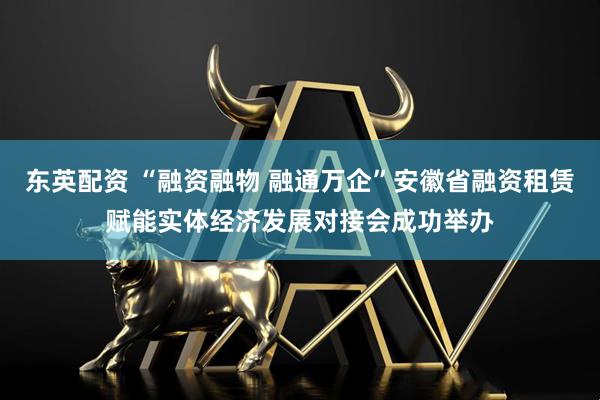 东英配资 “融资融物 融通万企”安徽省融资租赁赋能实体经济发展对接会成功举办
