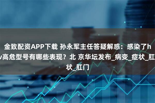 金致配资APP下载 孙永军主任答疑解惑：感染了hpv高危型号有哪些表现？北 京华坛发布_病变_症状_肛门