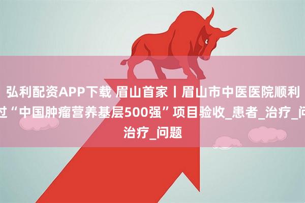 弘利配资APP下载 眉山首家丨眉山市中医医院顺利通过“中国肿瘤营养基层500强”项目验收_患者_治疗_问题