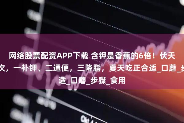 网络股票配资APP下载 含钾是香蕉的6倍！伏天一周吃2次，一补钾、二通便，三降脂，夏天吃正合适_口蘑_步骤_食用