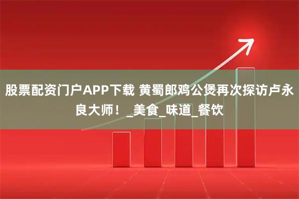 股票配资门户APP下载 黄蜀郎鸡公煲再次探访卢永良大师！_美食_味道_餐饮