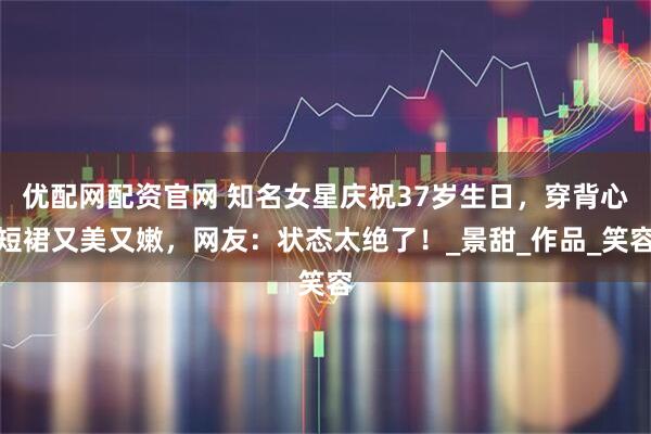 优配网配资官网 知名女星庆祝37岁生日，穿背心短裙又美又嫩，网友：状态太绝了！_景甜_作品_笑容