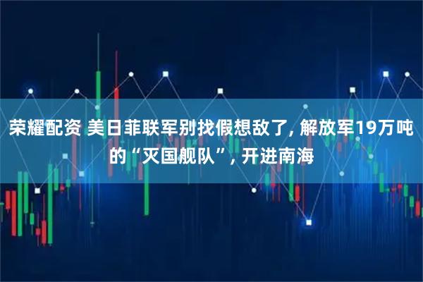 荣耀配资 美日菲联军别找假想敌了, 解放军19万吨的“灭国舰队”, 开进南海